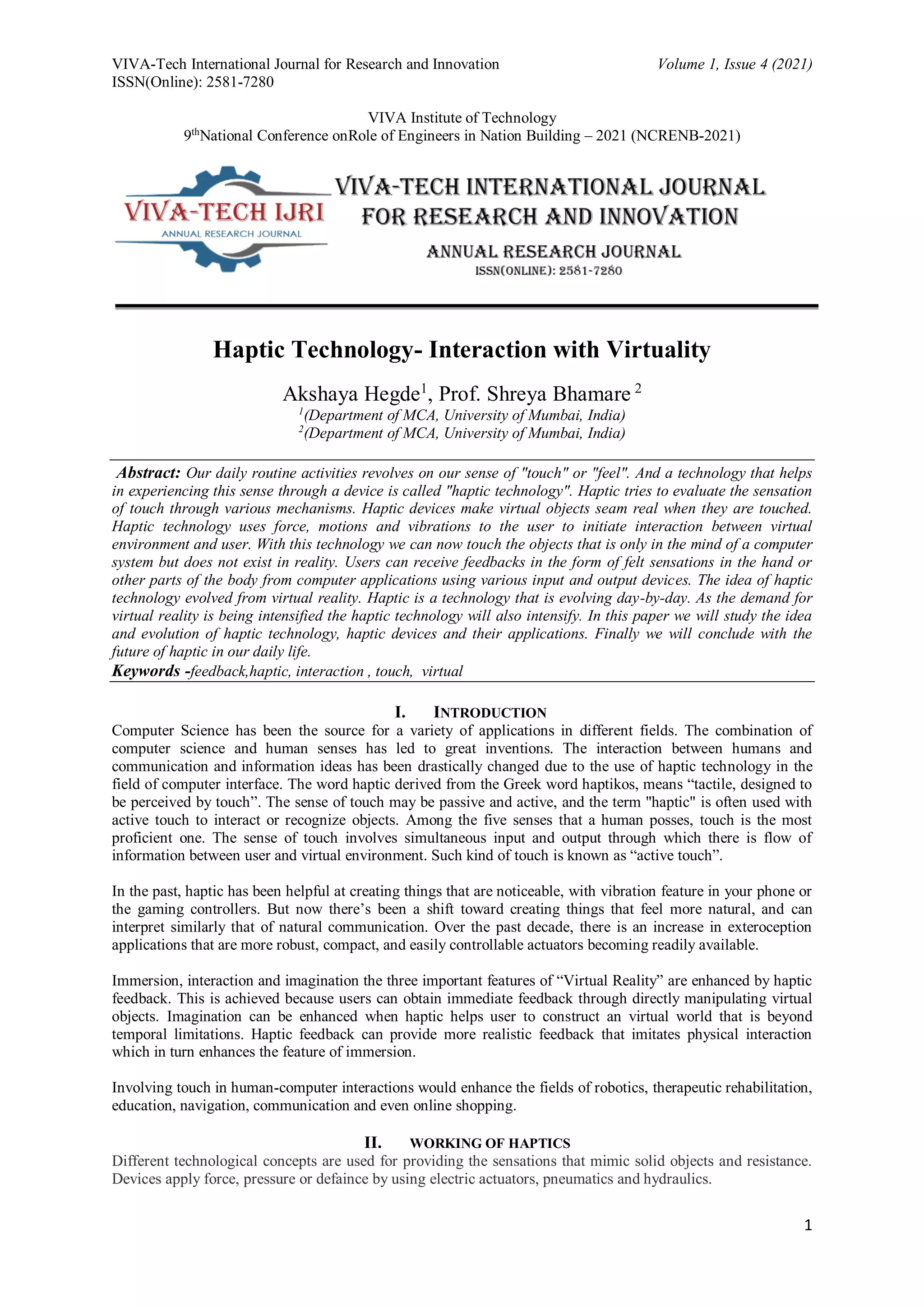 VIVA-Tech International Journal for Research and Innovation Volume 1, Issue 4 (2021)
ISSN(Online): 2581-7280
VIVA Institute of Technology
9th
National Conference onRole of Engineers in Nation Building – 2021 (NCRENB-2021)
1
Haptic Technology- Interaction with Virtuality
Akshaya Hegde1
, Prof. Shreya Bhamare 2
1
(Department of MCA, University of Mumbai, India)
2
(Department of MCA, University of Mumbai, India)
Abstract: Our daily routine activities revolves on our sense of "touch" or "feel". And a technology that helps
in experiencing this sense through a device is called "haptic technology". Haptic tries to evaluate the sensation
of touch through various mechanisms. Haptic devices make virtual objects seam real when they are touched.
Haptic technology uses force, motions and vibrations to the user to initiate interaction between virtual
environment and user. With this technology we can now touch the objects that is only in the mind of a computer
system but does not exist in reality. Users can receive feedbacks in the form of felt sensations in the hand or
other parts of the body from computer applications using various input and output devices. The idea of haptic
technology evolved from virtual reality. Haptic is a technology that is evolving day-by-day. As the demand for
virtual reality is being intensified the haptic technology will also intensify. In this paper we will study the idea
and evolution of haptic technology, haptic devices and their applications. Finally we will conclude with the
future of haptic in our daily life.
Keywords -feedback,haptic, interaction , touch, virtual
I. INTRODUCTION
Computer Science has been the source for a variety of applications in different fields. The combination of
computer science and human senses has led to great inventions. The interaction between humans and
communication and information ideas has been drastically changed due to the use of haptic technology in the
field of computer interface. The word haptic derived from the Greek word haptikos, means “tactile, designed to
be perceived by touch”. The sense of touch may be passive and active, and the term "haptic" is often used with
active touch to interact or recognize objects. Among the five senses that a human posses, touch is the most
proficient one. The sense of touch involves simultaneous input and output through which there is flow of
information between user and virtual environment. Such kind of touch is known as “active touch”.
In the past, haptic has been helpful at creating things that are noticeable, with vibration feature in your phone or
the gaming controllers. But now there’s been a shift toward creating things that feel more natural, and can
interpret similarly that of natural communication. Over the past decade, there is an increase in exteroception
applications that are more robust, compact, and easily controllable actuators becoming readily available.
Immersion, interaction and imagination the three important features of “Virtual Reality” are enhanced by haptic
feedback. This is achieved because users can obtain immediate feedback through directly manipulating virtual
objects. Imagination can be enhanced when haptic helps user to construct an virtual world that is beyond
temporal limitations. Haptic feedback can provide more realistic feedback that imitates physical interaction
which in turn enhances the feature of immersion.
Involving touch in human-computer interactions would enhance the fields of robotics, therapeutic rehabilitation,
education, navigation, communication and even online shopping.
II. WORKING OF HAPTICS
Different technological concepts are used for providing the sensations that mimic solid objects and resistance.
Devices apply force, pressure or defaince by using electric actuators, pneumatics and hydraulics.
 