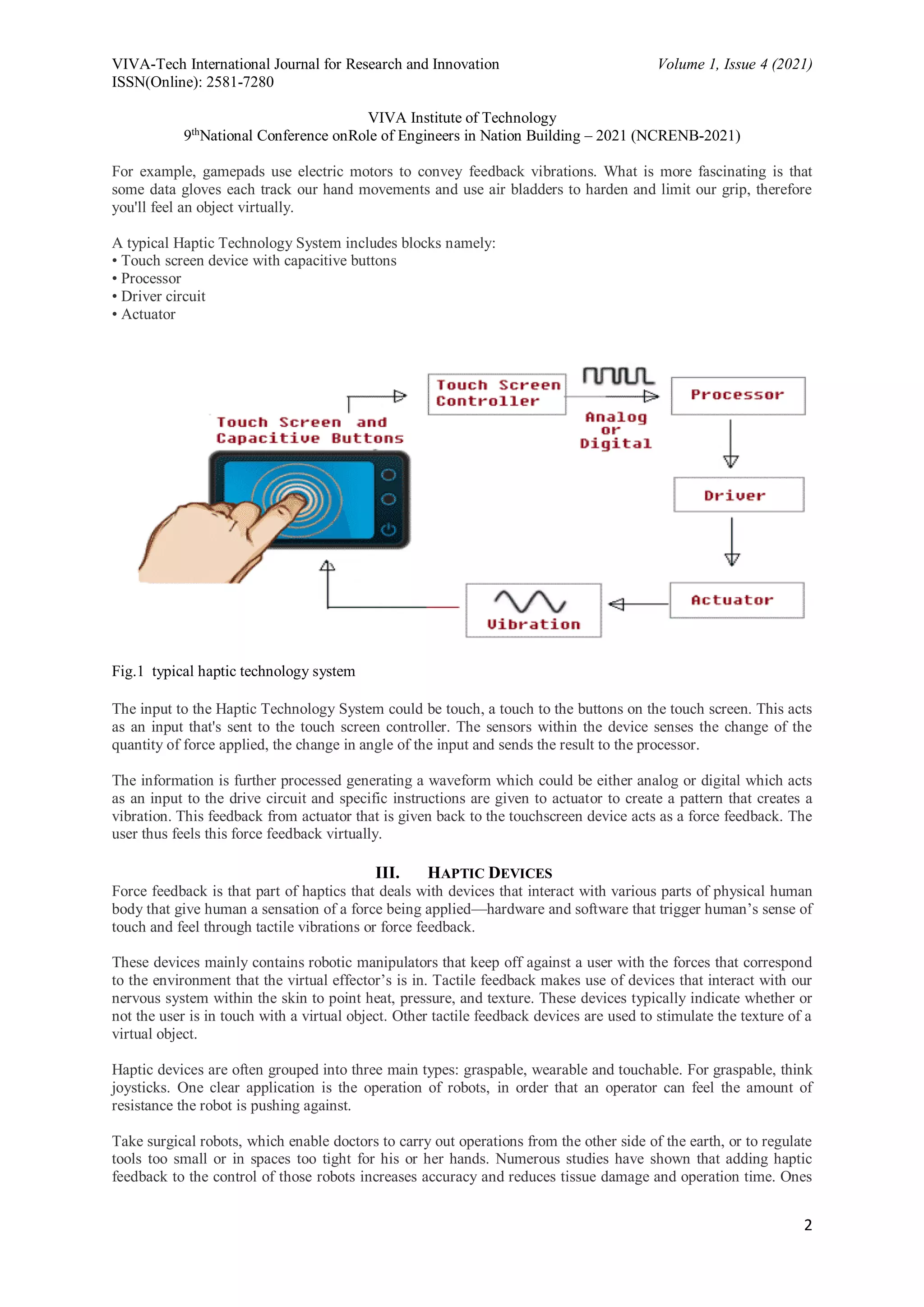VIVA-Tech International Journal for Research and Innovation Volume 1, Issue 4 (2021)
ISSN(Online): 2581-7280
VIVA Institute of Technology
9th
National Conference onRole of Engineers in Nation Building – 2021 (NCRENB-2021)
2
For example, gamepads use electric motors to convey feedback vibrations. What is more fascinating is that
some data gloves each track our hand movements and use air bladders to harden and limit our grip, therefore
you'll feel an object virtually.
A typical Haptic Technology System includes blocks namely:
• Touch screen device with capacitive buttons
• Processor
• Driver circuit
• Actuator
Fig.1 typical haptic technology system
The input to the Haptic Technology System could be touch, a touch to the buttons on the touch screen. This acts
as an input that's sent to the touch screen controller. The sensors within the device senses the change of the
quantity of force applied, the change in angle of the input and sends the result to the processor.
The information is further processed generating a waveform which could be either analog or digital which acts
as an input to the drive circuit and specific instructions are given to actuator to create a pattern that creates a
vibration. This feedback from actuator that is given back to the touchscreen device acts as a force feedback. The
user thus feels this force feedback virtually.
III. HAPTIC DEVICES
Force feedback is that part of haptics that deals with devices that interact with various parts of physical human
body that give human a sensation of a force being applied—hardware and software that trigger human’s sense of
touch and feel through tactile vibrations or force feedback.
These devices mainly contains robotic manipulators that keep off against a user with the forces that correspond
to the environment that the virtual effector’s is in. Tactile feedback makes use of devices that interact with our
nervous system within the skin to point heat, pressure, and texture. These devices typically indicate whether or
not the user is in touch with a virtual object. Other tactile feedback devices are used to stimulate the texture of a
virtual object.
Haptic devices are often grouped into three main types: graspable, wearable and touchable. For graspable, think
joysticks. One clear application is the operation of robots, in order that an operator can feel the amount of
resistance the robot is pushing against.
Take surgical robots, which enable doctors to carry out operations from the other side of the earth, or to regulate
tools too small or in spaces too tight for his or her hands. Numerous studies have shown that adding haptic
feedback to the control of those robots increases accuracy and reduces tissue damage and operation time. Ones
 