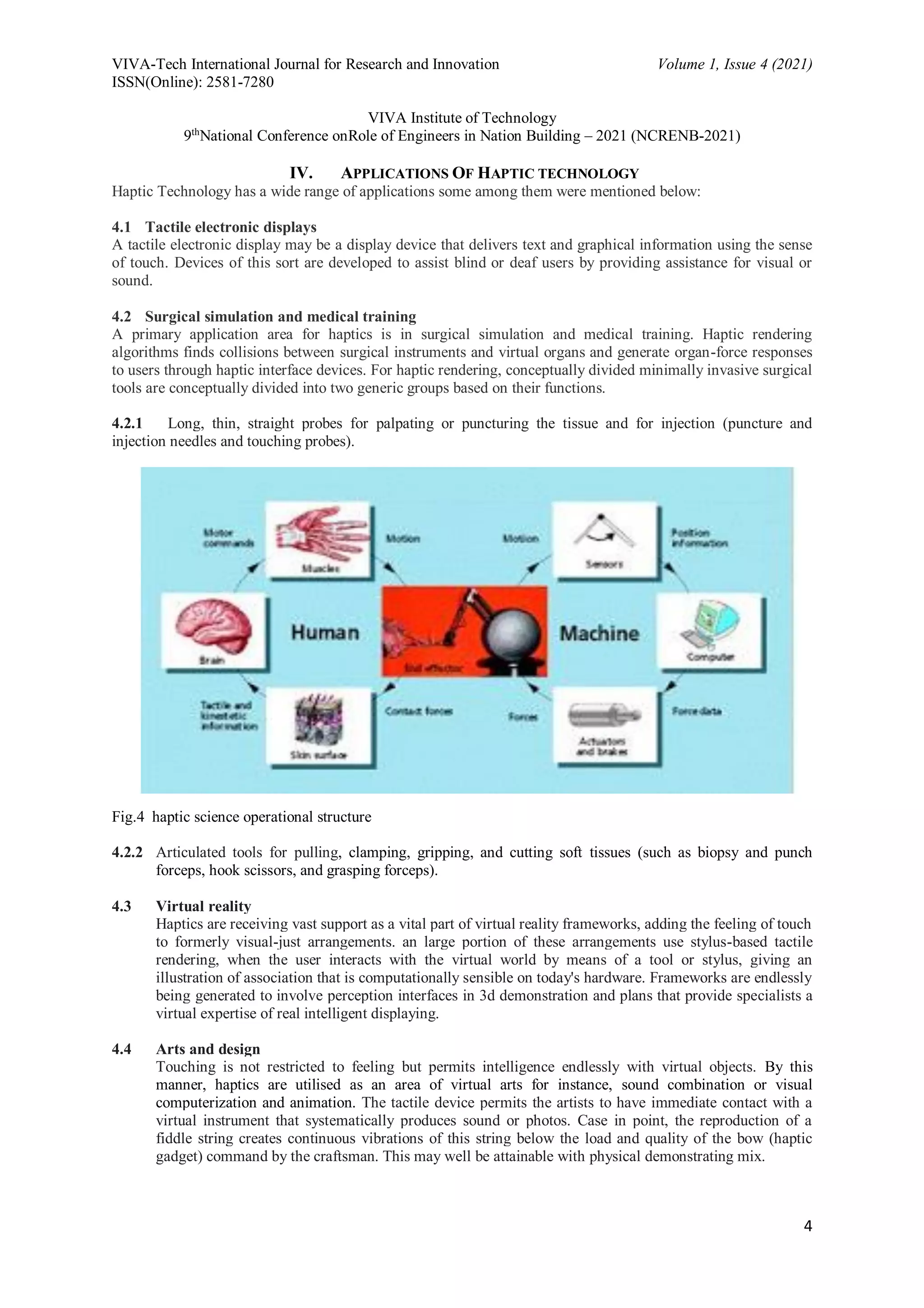 VIVA-Tech International Journal for Research and Innovation Volume 1, Issue 4 (2021)
ISSN(Online): 2581-7280
VIVA Institute of Technology
9th
National Conference onRole of Engineers in Nation Building – 2021 (NCRENB-2021)
4
IV. APPLICATIONS OF HAPTIC TECHNOLOGY
Haptic Technology has a wide range of applications some among them were mentioned below:
4.1 Tactile electronic displays
A tactile electronic display may be a display device that delivers text and graphical information using the sense
of touch. Devices of this sort are developed to assist blind or deaf users by providing assistance for visual or
sound.
4.2 Surgical simulation and medical training
A primary application area for haptics is in surgical simulation and medical training. Haptic rendering
algorithms finds collisions between surgical instruments and virtual organs and generate organ-force responses
to users through haptic interface devices. For haptic rendering, conceptually divided minimally invasive surgical
tools are conceptually divided into two generic groups based on their functions.
4.2.1 Long, thin, straight probes for palpating or puncturing the tissue and for injection (puncture and
injection needles and touching probes).
Fig.4 haptic science operational structure
4.2.2 Articulated tools for pulling, clamping, gripping, and cutting soft tissues (such as biopsy and punch
forceps, hook scissors, and grasping forceps).
4.3 Virtual reality
Haptics are receiving vast support as a vital part of virtual reality frameworks, adding the feeling of touch
to formerly visual-just arrangements. an large portion of these arrangements use stylus-based tactile
rendering, when the user interacts with the virtual world by means of a tool or stylus, giving an
illustration of association that is computationally sensible on today's hardware. Frameworks are endlessly
being generated to involve perception interfaces in 3d demonstration and plans that provide specialists a
virtual expertise of real intelligent displaying.
4.4 Arts and design
Touching is not restricted to feeling but permits intelligence endlessly with virtual objects. By this
manner, haptics are utilised as an area of virtual arts for instance, sound combination or visual
computerization and animation. The tactile device permits the artists to have immediate contact with a
virtual instrument that systematically produces sound or photos. Case in point, the reproduction of a
fiddle string creates continuous vibrations of this string below the load and quality of the bow (haptic
gadget) command by the craftsman. This may well be attainable with physical demonstrating mix.
 