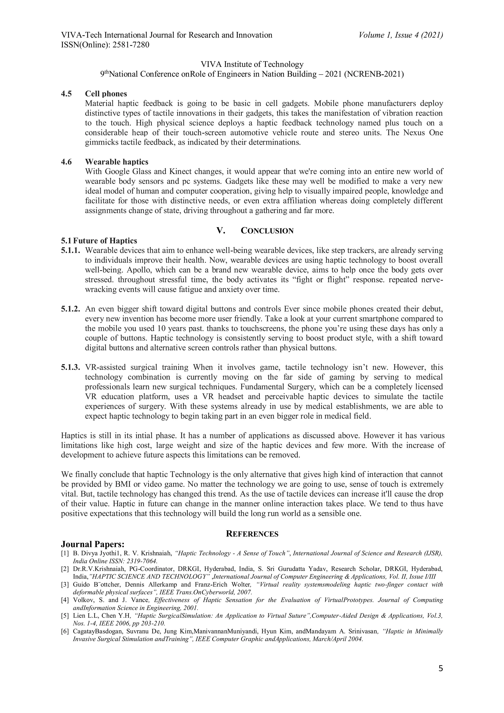 VIVA-Tech International Journal for Research and Innovation Volume 1, Issue 4 (2021)
ISSN(Online): 2581-7280
VIVA Institute of Technology
9th
National Conference onRole of Engineers in Nation Building – 2021 (NCRENB-2021)
5
4.5 Cell phones
Material haptic feedback is going to be basic in cell gadgets. Mobile phone manufacturers deploy
distinctive types of tactile innovations in their gadgets, this takes the manifestation of vibration reaction
to the touch. High physical science deploys a haptic feedback technology named plus touch on a
considerable heap of their touch-screen automotive vehicle route and stereo units. The Nexus One
gimmicks tactile feedback, as indicated by their determinations.
4.6 Wearable haptics
With Google Glass and Kinect changes, it would appear that we're coming into an entire new world of
wearable body sensors and pc systems. Gadgets like these may well be modified to make a very new
ideal model of human and computer cooperation, giving help to visually impaired people, knowledge and
facilitate for those with distinctive needs, or even extra affiliation whereas doing completely different
assignments change of state, driving throughout a gathering and far more.
V. CONCLUSION
5.1Future of Haptics
5.1.1. Wearable devices that aim to enhance well-being wearable devices, like step trackers, are already serving
to individuals improve their health. Now, wearable devices are using haptic technology to boost overall
well-being. Apollo, which can be a brand new wearable device, aims to help once the body gets over
stressed. throughout stressful time, the body activates its “fight or flight” response. repeated nerve-
wracking events will cause fatigue and anxiety over time.
5.1.2. An even bigger shift toward digital buttons and controls Ever since mobile phones created their debut,
every new invention has become more user friendly. Take a look at your current smartphone compared to
the mobile you used 10 years past. thanks to touchscreens, the phone you’re using these days has only a
couple of buttons. Haptic technology is consistently serving to boost product style, with a shift toward
digital buttons and alternative screen controls rather than physical buttons.
5.1.3. VR-assisted surgical training When it involves game, tactile technology isn’t new. However, this
technology combination is currently moving on the far side of gaming by serving to medical
professionals learn new surgical techniques. Fundamental Surgery, which can be a completely licensed
VR education platform, uses a VR headset and perceivable haptic devices to simulate the tactile
experiences of surgery. With these systems already in use by medical establishments, we are able to
expect haptic technology to begin taking part in an even bigger role in medical field.
Haptics is still in its intial phase. It has a number of applications as discussed above. However it has various
limitations like high cost, large weight and size of the haptic devices and few more. With the increase of
development to achieve future aspects this limitations can be removed.
We finally conclude that haptic Technology is the only alternative that gives high kind of interaction that cannot
be provided by BMI or video game. No matter the technology we are going to use, sense of touch is extremely
vital. But, tactile technology has changed this trend. As the use of tactile devices can increase it'll cause the drop
of their value. Haptic in future can change in the manner online interaction takes place. We tend to thus have
positive expectations that this technology will build the long run world as a sensible one.
REFERENCES
Journal Papers:
[1] B. Divya Jyothi1, R. V. Krishnaiah, “Haptic Technology - A Sense of Touch”, International Journal of Science and Research (IJSR),
India Online ISSN: 2319-7064.
[2] Dr.R.V.Krishnaiah, PG-Coordinator, DRKGI, Hyderabad, India, S. Sri Gurudatta Yadav, Research Scholar, DRKGI, Hyderabad,
India,”HAPTIC SCIENCE AND TECHNOLOGY” ,International Journal of Computer Engineering & Applications, Vol. II, Issue I/III
[3] Guido B¨ottcher, Dennis Allerkamp and Franz-Erich Wolter, “Virtual reality systemsmodeling haptic two-finger contact with
deformable physical surfaces”, IEEE Trans.OnCyberworld, 2007.
[4] Volkov, S. and J. Vance, Effectiveness of Haptic Sensation for the Evaluation of VirtualPrototypes. Journal of Computing
andInformation Science in Engineering, 2001.
[5] Lien L.L, Chen Y.H, “Haptic SurgicalSimulation: An Application to Virtual Suture”,Computer-Aided Design & Applications, Vol.3,
Nos. 1-4, IEEE 2006, pp 203-210.
[6] CagatayBasdogan, Suvranu De, Jung Kim,ManivannanMuniyandi, Hyun Kim, andMandayam A. Srinivasan, “Haptic in Minimally
Invasive Surgical Stimulation andTraining”, IEEE Computer Graphic andApplications, March/April 2004.
 
