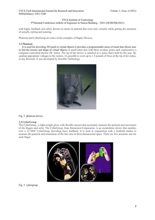 VIVA-Tech International Journal for Research and Innovation Volume 1, Issue 4 (2021)
ISSN(Online): 2581-7280
VIVA Institute of Technology
9th
National Conference onRole of Engineers in Nation Building – 2021 (NCRENB-2021)
3
with haptic feedback also allow doctors to check on patients that exist only virtually while getting the sensation
of actually cutting and suturing.
Phantom and CyberGrasp are some of the examples of Haptic Devices.
3.1Phantom
It is used for providing 3D touch to virtual objects.it provides a programmable sense of touch that allows user
to feel the texture and shape of virtual objects.A small robot arm with three revolute joints each connected to a
computer-controlled electric DC motor. The tip of the device is attached to a stylus that's held by the user. By
sending appropriate voltages to the motors, it's possible to exert up to 1.5 pounds of force at the tip of the stylus,
in any direction. It was developed by Sensible Technology.
Fig. 2 phantom device
3.2CyberGrasp
The CyberGrasp , a light-weight glove with flexible sensors that accurately measure the position and movement
of the fingers and wrist. The CyberGrasp, from Immersion Corporation, is an exoskeleton device that matches
over a 22 DOF CyberGrasp, providing force feedback. It is used in conjunction with a foothold tracker to
measure the position and orientation of the fore arm in three-dimensional space. There are five actuators one for
each finger.
Fig. 3 cybergrasp
 