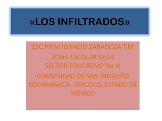 «LOS INFILTRADOS»

 ESC.PRIM.IGNACIO ZARAGOZA T.M
       ZONA ESCOLAR No14
     SECTOR EDUCATIVO No III
  COMUNIDAD DE SAN DIEGUITO
XOCHIMANCA, TEXCOCO, ESTADO DE
             MÉXICO
 