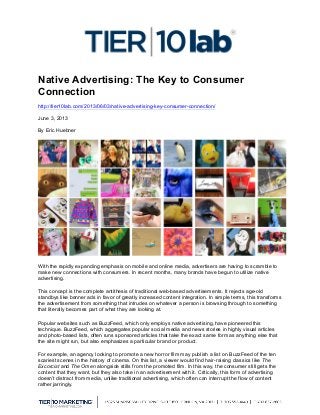  
Native Advertising: The Key to Consumer
Connection
http://tier10lab.com/2013/06/03/native-advertising-key-consumer-connection/
June 3, 2013
By Eric Huebner
With the rapidly expanding emphasis on mobile and online media, advertisers are having to scramble to
make new connections with consumers. In recent months, many brands have begun to utilize native
advertising.
This concept is the complete antithesis of traditional web-based advertisements. It rejects age-old
standbys like banner ads in favor of greatly increased content integration. In simple terms, this transforms
the advertisement from something that intrudes on whatever a person is browsing through to something
that literally becomes part of what they are looking at.
Popular websites such as BuzzFeed, which only employs native advertising, have pioneered this
technique. BuzzFeed, which aggregates popular social media and news stories in highly visual articles
and photo-based lists, often runs sponsored articles that take the exact same form as anything else that
the site might run, but also emphasizes a particular brand or product.
For example, an agency looking to promote a new horror film may publish a list on BuzzFeed of the ten
scariest scenes in the history of cinema. On this list, a viewer would find hair-raising classics like The
Excorcist and The Omen alongside stills from the promoted film. In this way, the consumer still gets the
content that they want, but they also take in an advertisement with it. Critically, this form of advertising
doesn’t distract from media, unlike traditional advertising, which often can interrupt the flow of content
rather jarringly.
 