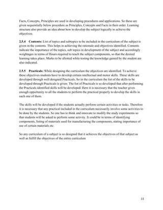   13
Facts, Concepts, Principles are used in developing procedures and applications. So these are
given sequentially below procedure as Principles, Concepts and Facts in their order. Learning
structure also provide an idea about how to develop the subject logically to achieve the
objectives.
2.5.4 Contents: List of topics and subtopics to be included in the curriculum of the subject is
given in the contents. This helps in achieving the rationale and objectives identified. Contents
indicate the importance of the topics, sub topics in development of the subject and accordingly
weightages in terms of Hours required to teach the subject components, so that the desired
learning takes place. Marks to be allotted while testing the knowledge gained by the student are
also indicated.
2.5.5 Practicals: While designing the curriculum the objectives are identified. To achieve
these objectives students have to develop certain intellectual and motor skills. These skills are
developed through well designed Practicals. So in the curriculum the list of the skills to be
developed through Practicals is given. The list of Practicals is so developed that after performing
the Practicals identified skills will be developed. Here it is necessary that the teacher gives
enough opportunity to all the students to perform the practical properly to develop the skills in
each one of them.
The skills will be developed if the students actually perform certain activities or tasks. Therefore
it is necessary that any practical included in the curriculum necessarily involve some activities to
be done by the students. So one has to think and innovate to modify the study experiments so
that students will be asked to perform some activity. It could be in terms of identifying
components, listing of materials used for manufacturing the components, stating importance of
use of certain materials etc.
So any curriculum of a subject is so designed that it achieves the objectives of that subject as
well as fulfill the objectives of the entire curriculum
 