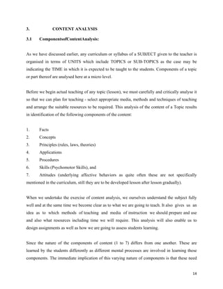   14
3. CONTENT ANALYSIS
3.1 ComponentsofContentAnalysis:
As we have discussed earlier, any curriculum or syllabus of a SUBJECT given to the teacher is
organised in terms of UNITS which include TOPICS or SUB-TOPICS as the case may be
indicating the TIME in which it is expected to be taught to the students. Components of a topic
or part thereof are analysed here at a micro level.
Before we begin actual teaching of any topic (lesson), we must carefully and critically analyse it
so that we can plan for teaching - select appropriate media, methods and techniques of teaching
and arrange the suitable resources to be required. This analysis of the content of a Topic results
in identification of the following components of the content:
1. Facts
2. Concepts
3. Principles (rules, laws, theories)
4. Applications
5. Procedures
6. Skills (Psychomotor Skills), and
7. Attitudes (underlying affective behaviors as quite often these are not specifically
mentioned in the curriculum, still they are to be developed lesson after lesson gradually).
When we undertake the exercise of content analysis, we ourselves understand the subject fully
well and at the same time we become clear as to what we are going to teach. It also gives us an
idea as to which methods of teaching and media of instruction we should prepare and use
and also what resources including time we will require. This analysis will also enable us to
design assignments as well as how we are going to assess students learning.
Since the nature of the components of content (1 to 7) differs from one another. These are
learned by the students differently as different mental processes are involved in learning these
components. The immediate implication of this varying nature of components is that these need
 