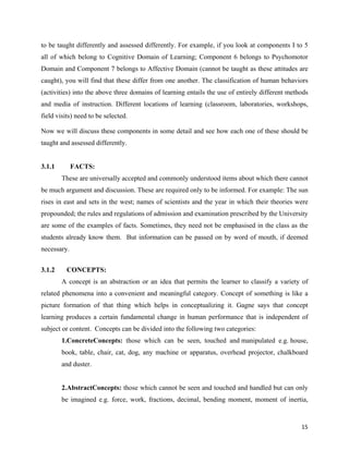   15
to be taught differently and assessed differently. For example, if you look at components I to 5
all of which belong to Cognitive Domain of Learning; Component 6 belongs to Psychomotor
Domain and Component 7 belongs to Affective Domain (cannot be taught as these attitudes are
caught), you will find that these differ from one another. The classification of human behaviors
(activities) into the above three domains of learning entails the use of entirely different methods
and media of instruction. Different locations of learning (classroom, laboratories, workshops,
field visits) need to be selected.
Now we will discuss these components in some detail and see how each one of these should be
taught and assessed differently.
3.1.1 FACTS:
These are universally accepted and commonly understood items about which there cannot
be much argument and discussion. These are required only to be informed. For example: The sun
rises in east and sets in the west; names of scientists and the year in which their theories were
propounded; the rules and regulations of admission and examination prescribed by the University
are some of the examples of facts. Sometimes, they need not be emphasised in the class as the
students already know them. But information can be passed on by word of mouth, if deemed
necessary.
3.1.2 CONCEPTS:
A concept is an abstraction or an idea that permits the learner to classify a variety of
related phenomena into a convenient and meaningful category. Concept of something is like a
picture formation of that thing which helps in conceptualizing it. Gagne says that concept
learning produces a certain fundamental change in human performance that is independent of
subject or content. Concepts can be divided into the following two categories:
1.ConcreteConcepts: those which can be seen, touched and manipulated e.g. house,
book, table, chair, cat, dog, any machine or apparatus, overhead projector, chalkboard
and duster.
2.AbstractConcepts: those which cannot be seen and touched and handled but can only
be imagined e.g. force, work, fractions, decimal, bending moment, moment of inertia,
 