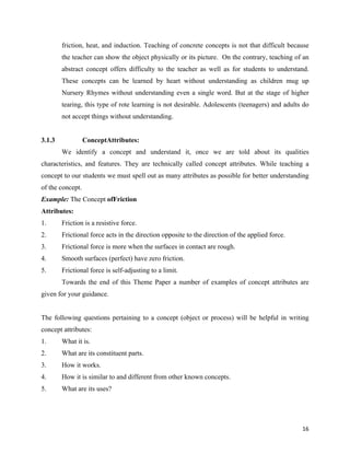   16
friction, heat, and induction. Teaching of concrete concepts is not that difficult because
the teacher can show the object physically or its picture. On the contrary, teaching of an
abstract concept offers difficulty to the teacher as well as for students to understand.
These concepts can be learned by heart without understanding as children mug up
Nursery Rhymes without understanding even a single word. But at the stage of higher
tearing, this type of rote learning is not desirable. Adolescents (teenagers) and adults do
not accept things without understanding.
3.1.3 ConceptAttributes:
We identify a concept and understand it, once we are told about its qualities
characteristics, and features. They are technically called concept attributes. While teaching a
concept to our students we must spell out as many attributes as possible for better understanding
of the concept.
Example: The Concept ofFriction
Attributes:
1. Friction is a resistive force.
2. Frictional force acts in the direction opposite to the direction of the applied force.
3. Frictional force is more when the surfaces in contact are rough.
4. Smooth surfaces (perfect) have zero friction.
5. Frictional force is self-adjusting to a limit.
Towards the end of this Theme Paper a number of examples of concept attributes are
given for your guidance.
The following questions pertaining to a concept (object or process) will be helpful in writing
concept attributes:
1. What it is.
2. What are its constituent parts.
3. How it works.
4. How it is similar to and different from other known concepts.
5. What are its uses?
 