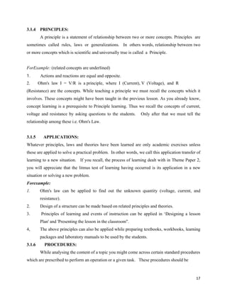   17
3.1.4 PRINCIPLES:
A principle is a statement of relationship between two or more concepts. Principles are
sometimes called rules, laws or generalizations. In others words, relationship between two
or more concepts which is scientific and universally true is called a Principle.
ForExample: (related concepts are underlined)
1. Actions and reactions are equal and opposite.
2. Ohm's law I = V/R is a principle, where I (Current), V (Voltage), and R
(Resistance) are the concepts. While teaching a principle we must recall the concepts which it
involves. These concepts might have been taught in the previous lesson. As you already know,
concept learning is a prerequisite to Principle learning. Thus we recall the concepts of current,
voltage and resistance by asking questions to the students. Only after that we must tell the
relationship among these i.e. Ohm's Law.
3.1.5 APPLICATIONS:
Whatever principles, laws and theories have been learned are only academic exercises unless
these are applied to solve a practical problem. In other words, we call this application transfer of
learning to a new situation. If you recall, the process of learning dealt with in Theme Paper 2,
you will appreciate that the litmus test of learning having occurred is its application in a new
situation or solving a new problem.
Forexample:
1. Ohm's law can be applied to find out the unknown quantity (voltage, current, and
resistance).
2. Design of a structure can be made based on related principles and theories.
3. Principles of learning and events of instruction can be applied in ‘Designing a lesson
Plan' and 'Presenting the lesson in the classroom".
4, The above principles can also be applied while preparing textbooks, workbooks, learning
packages and laboratory manuals to be used by the students.
3.1.6 PROCEDURES:
While analysing the content of a topic you might come across certain standard procedures
which are prescribed to perform an operation or a given task. These procedures should be
 