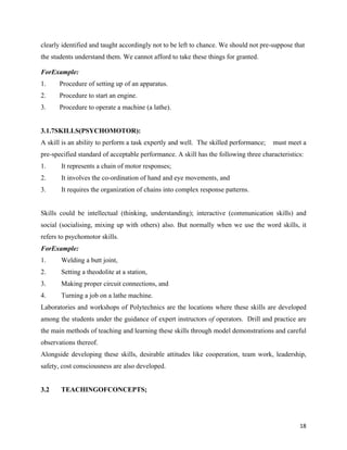   18
clearly identified and taught accordingly not to be left to chance. We should not pre-suppose that
the students understand them. We cannot afford to take these things for granted.
ForExample:
1. Procedure of setting up of an apparatus.
2. Procedure to start an engine.
3. Procedure to operate a machine (a lathe).
3.1.7SKILLS(PSYCHOMOTOR):
A skill is an ability to perform a task expertly and well. The skilled performance; must meet a
pre-specified standard of acceptable performance. A skill has the following three characteristics:
1. It represents a chain of motor responses;
2. It involves the co-ordination of hand and eye movements, and
3. It requires the organization of chains into complex response patterns.
Skills could be intellectual (thinking, understanding); interactive (communication skills) and
social (socialising, mixing up with others) also. But normally when we use the word skills, it
refers to psychomotor skills.
ForExample:
1. Welding a butt joint,
2. Setting a theodolite at a station,
3. Making proper circuit connections, and
4. Turning a job on a lathe machine.
Laboratories and workshops of Polytechnics are the locations where these skills are developed
among the students under the guidance of expert instructors of operators. Drill and practice are
the main methods of teaching and learning these skills through model demonstrations and careful
observations thereof.
Alongside developing these skills, desirable attitudes like cooperation, team work, leadership,
safety, cost consciousness are also developed.
3.2 TEACHINGOFCONCEPTS;
 