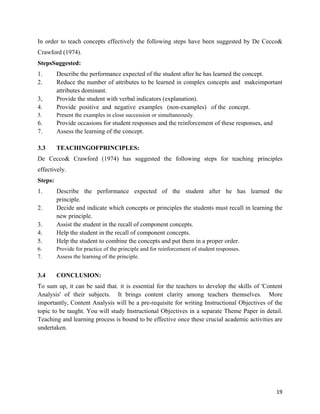   19
In order to teach concepts effectively the following steps have been suggested by De Cecco&
Crawford (1974).
StepsSuggested:
1. Describe the performance expected of the student after he has learned the concept.
2. Reduce the number of attributes to be learned in complex concepts and makeimportant
attributes dominant.
3, Provide the student with verbal indicators (explanation).
4. Provide positive and negative examples (non-examples) of the concept.
5. Present the examples in close succession or simultaneously.
6. Provide occasions for student responses and the reinforcement of these responses, and
7. Assess the learning of the concept.
3.3 TEACHINGOFPRINCIPLES:
De Cecco& Crawford (1974) has suggested the following steps for teaching principles
effectively.
Steps:
1. Describe the performance expected of the student after he has learned the
principle.
2. Decide and indicate which concepts or principles the students must recall in learning the
new principle.
3. Assist the student in the recall of component concepts.
4. Help the student in the recall of component concepts.
5. Help the student to combine the concepts and put them in a proper order.
6. Provide for practice of the principle and for reinforcement of student responses.
7. Assess the learning of the principle.
3.4 CONCLUSION:
To sum up, it can be said that. it is essential for the teachers to develop the skills of 'Content
Analysis' of their subjects. It brings content clarity among teachers themselves. More
importantly, Content Analysis will be a pre-requisite for writing Instructional Objectives of the
topic to be taught. You will study Instructional Objectives in a separate Theme Paper in detail.
Teaching and learning process is bound to be effective once these crucial academic activities are
undertaken.
 