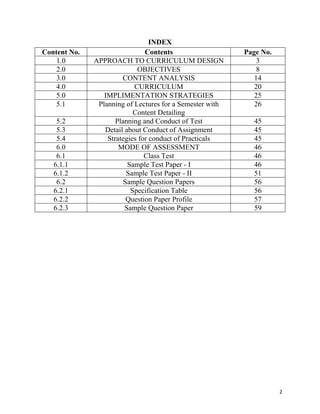  2
INDEX
Content No. Contents Page No.
1.0 APPROACH TO CURRICULUM DESIGN 3
2.0 OBJECTIVES 8
3.0 CONTENT ANALYSIS 14
4.0 CURRICULUM 20
5.0 IMPLIMENTATION STRATEGIES 25
5.1 Planning of Lectures for a Semester with
Content Detailing
26
5.2 Planning and Conduct of Test 45
5.3 Detail about Conduct of Assignment 45
5.4 Strategies for conduct of Practicals 45
6.0 MODE OF ASSESSMENT 46
6.1 Class Test 46
6.1.1 Sample Test Paper - I 46
6.1.2 Sample Test Paper - II 51
6.2 Sample Question Papers 56
6.2.1 Specification Table 56
6.2.2 Question Paper Profile 57
6.2.3 Sample Question Paper 59
 