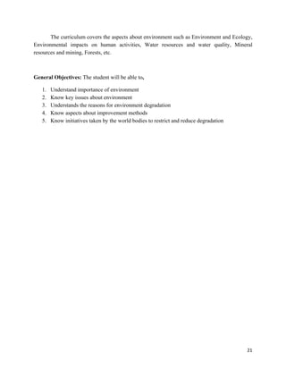   21
The curriculum covers the aspects about environment such as Environment and Ecology,
Environmental impacts on human activities, Water resources and water quality, Mineral
resources and mining, Forests, etc.
General Objectives: The student will be able to,
1. Understand importance of environment
2. Know key issues about environment
3. Understands the reasons for environment degradation
4. Know aspects about improvement methods
5. Know initiatives taken by the world bodies to restrict and reduce degradation
 