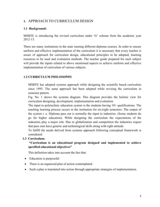   3
1. APPROACH TO CURRICULUM DESIGN
1.1 Background:
MSBTE is introducing the revised curriculum under ‘G’ scheme from the academic year
2012-13.
There are many institutions in the state running different diploma courses. In order to ensure
uniform and effective implementation of the curriculum it is necessary that every teacher is
aware of approach for curriculum design, educational principles to be adopted, learning
resources to be used and evaluation methods. The teacher guide prepared for each subject
will provide the inputs related to above mentioned aspects to achieve uniform and effective
implementation of curriculum of various subjects.
1.2 CURRICULUM PHILOSOPHY
MSBTE has adopted systems approach while designing the scientific based curriculum
since 1995. The same approach has been adopted while revising the curriculum in
semester pattern.
Fig. No. 1 shows the systems diagram. This diagram provides the holistic view for
curriculum designing, development, implementation and evaluation
The input to polytechnic education system is the students having 10+ qualifications. The
teaching learning process occurs in the institution for six/eight semesters. The output of
the system i. e. Diploma pass out is normally the input to industries. (Some students do
go for higher education). While designing the curriculum the expectations of the
industries play a major role. Due to globalization and competition the industries expect
that pass outs have generic and technological skills along with right attitude.
To fulfill the needs derived from systems approach following conceptual framework is
considered:
1.3 Curriculum:
“Curriculum is an educational program designed and implemented to achieve
specified educational objectives”
This definition takes into account the fact that
 Education is purposeful
 There is an organized plan of action contemplated
 Such a plan is translated into action through appropriate strategies of implementation.
 