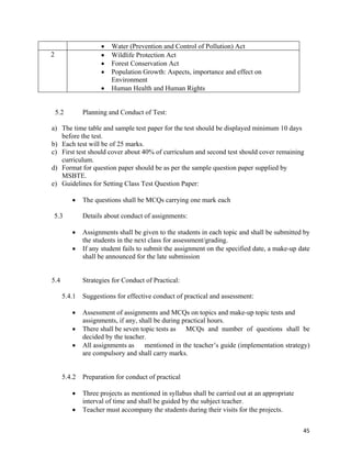   45
 Water (Prevention and Control of Pollution) Act
2  Wildlife Protection Act
 Forest Conservation Act
 Population Growth: Aspects, importance and effect on
Environment
 Human Health and Human Rights
5.2 Planning and Conduct of Test:
a) The time table and sample test paper for the test should be displayed minimum 10 days
before the test.
b) Each test will be of 25 marks.
c) First test should cover about 40% of curriculum and second test should cover remaining
curriculum.
d) Format for question paper should be as per the sample question paper supplied by
MSBTE.
e) Guidelines for Setting Class Test Question Paper:
 The questions shall be MCQs carrying one mark each
5.3 Details about conduct of assignments:
 Assignments shall be given to the students in each topic and shall be submitted by
the students in the next class for assessment/grading.
 If any student fails to submit the assignment on the specified date, a make-up date
shall be announced for the late submission
5.4 Strategies for Conduct of Practical:
5.4.1 Suggestions for effective conduct of practical and assessment:
 Assessment of assignments and MCQs on topics and make-up topic tests and
assignments, if any, shall be during practical hours.
 There shall be seven topic tests as MCQs and number of questions shall be
decided by the teacher.
 All assignments as mentioned in the teacher’s guide (implementation strategy)
are compulsory and shall carry marks.
5.4.2 Preparation for conduct of practical
 Three projects as mentioned in syllabus shall be carried out at an appropriate
interval of time and shall be guided by the subject teacher.
 Teacher must accompany the students during their visits for the projects.
 