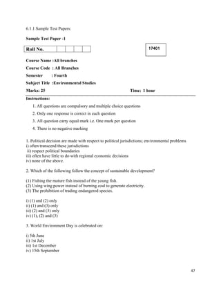   47
6.1.1 Sample Test Papers:
Sample Test Paper -1
Roll No.
Course Name :All branches
Course Code : All Branches
Semester : Fourth
Subject Title :Environmental Studies
Marks: 25 Time: 1 hour
Instructions:
1. All questions are compulsory and multiple choice questions
2. Only one response is correct in each question
3. All question carry equal mark i.e. One mark per question
4. There is no negative marking
1. Political decision are made with respect to political jurisdictions; environmental problems
i) often transcend these jurisdictions
ii) respect political boundaries
iii) often have little to do with regional economic decisions
iv) none of the above.
2. Which of the following follow the concept of sustainable development?
(1) Fishing the mature fish instead of the young fish.
(2) Using wing power instead of burning coal to generate electricity.
(3) The prohibition of trading endangered species.
i) (1) and (2) only
ii) (1) and (3) only
iii) (2) and (3) only
iv) (1), (2) and (3)
3. World Environment Day is celebrated on:
i) 5th June
ii) 1st July
iii) 1st December
iv) 15th September
17401
 