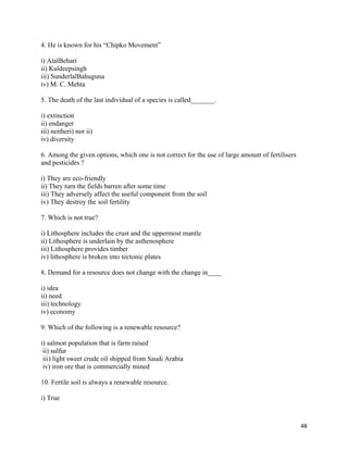   48
4. He is known for his “Chipko Movement”
i) AtalBehari
ii) Kuldeepsingh
iii) SunderlalBahuguna
iv) M. C. Mehta
5. The death of the last individual of a species is called_______.
i) extinction
ii) endanger
iii) neitheri) nor ii)
iv) diversity
6. Among the given options, which one is not correct for the use of large amount of fertilisers
and pesticides ?
i) They are eco-friendly
ii) They turn the fields barren after some time
iii) They adversely affect the useful component from the soil
iv) They destroy the soil fertility
7. Which is not true?
i) Lithosphere includes the crust and the uppermost mantle
ii) Lithosphere is underlain by the asthenosphere
iii) Lithosphere provides timber
iv) lithosphere is broken into tectonic plates
8. Demand for a resource does not change with the change in____
i) idea
ii) need
iii) technology
iv) economy
9. Which of the following is a renewable resource?
i) salmon population that is farm raised
ii) sulfur
iii) light sweet crude oil shipped from Saudi Arabia
iv) iron ore that is commercially mined
10. Fertile soil is always a renewable resource.
i) True
 