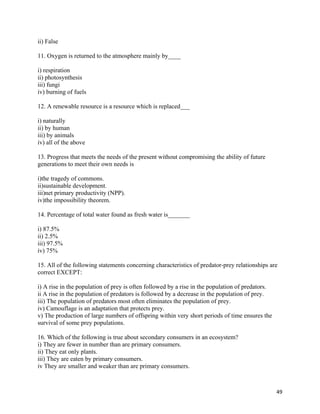   49
ii) False
11. Oxygen is returned to the atmosphere mainly by____
i) respiration
ii) photosynthesis
iii) fungi
iv) burning of fuels
12. A renewable resource is a resource which is replaced___
i) naturally
ii) by human
iii) by animals
iv) all of the above
13. Progress that meets the needs of the present without compromising the ability of future
generations to meet their own needs is
i)the tragedy of commons.
ii)sustainable development.
iii)net primary productivity (NPP).
iv)the impossibility theorem.
14. Percentage of total water found as fresh water is_______
i) 87.5%
ii) 2.5%
iii) 97.5%
iv) 75%
15. All of the following statements concerning characteristics of predator-prey relationships are
correct EXCEPT:
i) A rise in the population of prey is often followed by a rise in the population of predators.
ii A rise in the population of predators is followed by a decrease in the population of prey.
iii) The population of predators most often eliminates the population of prey.
iv) Camouflage is an adaptation that protects prey.
v) The production of large numbers of offspring within very short periods of time ensures the
survival of some prey populations.
16. Which of the following is true about secondary consumers in an ecosystem?
i) They are fewer in number than are primary consumers.
ii) They eat only plants.
iii) They are eaten by primary consumers.
iv They are smaller and weaker than are primary consumers.
 