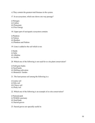   50
v) They contain the greatest total biomass in the system.
17. In an ecosystem, which one shows one way passage?
i) Nitrogen
ii) Carbon
iii) Potassium
iv) Free Energy
18. Upper part of sea/aquatic ecosystem contains
i) Plankton
ii) Nekton
iii) Benthos
iv) Plankton and Nekton
19. Lime is added to the soil which is too
i) Sandy
ii) Salty
iii) Alkaline
iv) Acidic
20. Which one of the following is not used for ex situ plant conservation?
i) Field gene banks
ii) Seed banks
iii) Shifting cultivation
iv) Botanical Garden
21. The least porous soil among the following is a
i) Loamy soil
ii) Silty soil
iii) Clayey soil
iv) Peaty soil
22. Which one of the following is an example of ex-situ conservation?
i) National park
ii) Wildlife sanctuary
iii) Seed bank
iv) Sacred groves
23. Sacred groves are specially useful in
 