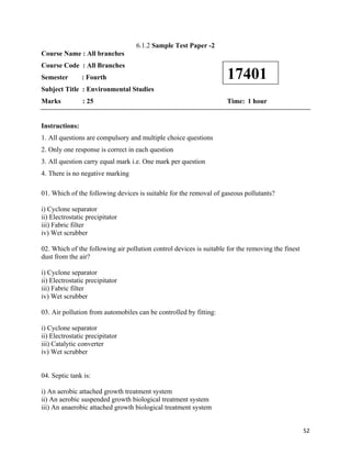   52
6.1.2 Sample Test Paper -2
Course Name : All branches
Course Code : All Branches
Semester : Fourth
Subject Title : Environmental Studies
Marks : 25 Time: 1 hour
Instructions:
1. All questions are compulsory and multiple choice questions
2. Only one response is correct in each question
3. All question carry equal mark i.e. One mark per question
4. There is no negative marking
01. Which of the following devices is suitable for the removal of gaseous pollutants?
i) Cyclone separator
ii) Electrostatic precipitator
iii) Fabric filter
iv) Wet scrubber
02. Which of the following air pollution control devices is suitable for the removing the finest
dust from the air?
i) Cyclone separator
ii) Electrostatic precipitator
iii) Fabric filter
iv) Wet scrubber
03. Air pollution from automobiles can be controlled by fitting:
i) Cyclone separator
ii) Electrostatic precipitator
iii) Catalytic converter
iv) Wet scrubber
04. Septic tank is:
i) An aerobic attached growth treatment system
ii) An aerobic suspended growth biological treatment system
iii) An anaerobic attached growth biological treatment system
17401
 