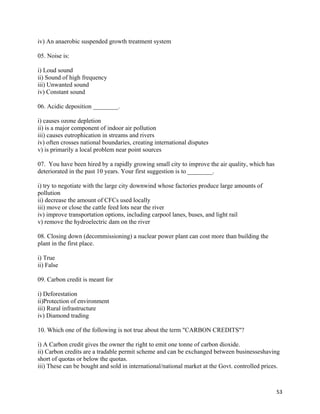   53
iv) An anaerobic suspended growth treatment system
05. Noise is:
i) Loud sound
ii) Sound of high frequency
iii) Unwanted sound
iv) Constant sound
06. Acidic deposition ________.
i) causes ozone depletion
ii) is a major component of indoor air pollution
iii) causes eutrophication in streams and rivers
iv) often crosses national boundaries, creating international disputes
v) is primarily a local problem near point sources
07. You have been hired by a rapidly growing small city to improve the air quality, which has
deteriorated in the past 10 years. Your first suggestion is to ________.
i) try to negotiate with the large city downwind whose factories produce large amounts of
pollution
ii) decrease the amount of CFCs used locally
iii) move or close the cattle feed lots near the river
iv) improve transportation options, including carpool lanes, buses, and light rail
v) remove the hydroelectric dam on the river
08. Closing down (decommissioning) a nuclear power plant can cost more than building the
plant in the first place.
i) True
ii) False
09. Carbon credit is meant for
i) Deforestation
ii)Protection of environment
iii) Rural infrastructure
iv) Diamond trading
10. Which one of the following is not true about the term "CARBON CREDITS"?
i) A Carbon credit gives the owner the right to emit one tonne of carbon dioxide.
ii) Carbon credits are a tradable permit scheme and can be exchanged between businesseshaving
short of quotas or below the quotas.
iii) These can be bought and sold in international/national market at the Govt. controlled prices.
 