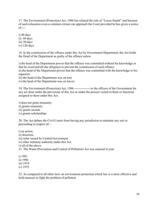   55
17. The Environment (Protection) Act, 1986 has relaxed the rule of “Locus Standi” and because
of such relaxation even a common citizen can approach the Court provided he has given a notice
of----
i) 40 days
ii) 60 days
iii) 30 days
iv) 120 days
18. In the commission of the offence under this Act by Government Department, the Act holds
the Head of the Department as guilty of the offence unless
i) the head of the Department proves that the offence was committed without his knowledge or
that he exercised all due diligence to prevent the commission of such offence.
ii) the head of the Department proves that the offence was committed with the knowledge to his
superiors
iii) the head of the Department was on tour
iv) the head of the Department was on leaves
19. The Environment (Protection) Act, 1986 --------------- to the officers of the Government for
any act done under the provisions of this Act or under the powers vested in them or functions
assigned to them under this Act.
i) does not grant immunity
ii) grants immunity
iii) grants awards
iv) grants scholarships
20. The Act debars the Civil Courts from having any jurisdiction to entertain any suit or
proceeding in respect of—
i) an action,
ii) direction,
iii) order issued by Central Government
iv) other statutory authority under this Act.
v) all of the above
21. The Water (Prevention and Control of Pollution) Act was enacted in year
i) 1981
ii) 1986
iii) 1974
iv) 1972
22. As compared to all other laws on environment protection which law is a more effective and
bold measure to fight the problem of pollution
 