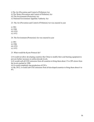   56
i) The Air (Prevention and Control of Pollution) Act
ii) The Water (Prevention and Control of Pollution) Act
iii) The Environment (Protection) Act
iv) National Environment Appellate Authority Act
23. The Air (Prevention and Control of Pollution) Act was enacted in year
i) 1981
ii) 1986
iii) 1974
iv) 1972
24. The Environment (Protection) Act was enacted in year
i) 1981
ii) 1986
iii) 1974
iv) 1972
25. What would the Kyoto Protocol do?
i) It would not allow developing countries like China to modify their coal-burning equipment to
prevent further increases in carbon dioxide levels.
ii) It would curb all CO2 emissions from all countries to bring them about 15 to 20% down from
the levels reached in 1990.
iii) It would completely ban production of CFCs.
iv) By 2012, it would curb CO2 emissions from all developed countries to bring them about 6 to
8%
 