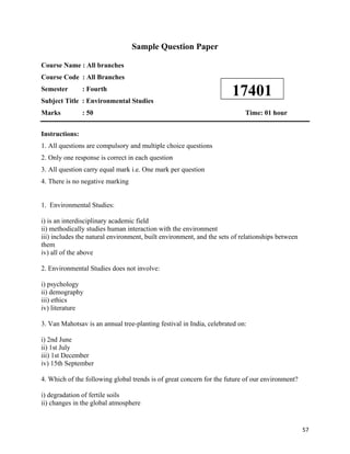   57
Sample Question Paper
Course Name : All branches
Course Code : All Branches
Semester : Fourth
Subject Title : Environmental Studies
Marks : 50 Time: 01 hour
Instructions:
1. All questions are compulsory and multiple choice questions
2. Only one response is correct in each question
3. All question carry equal mark i.e. One mark per question
4. There is no negative marking
1. Environmental Studies:
i) is an interdisciplinary academic field
ii) methodically studies human interaction with the environment
iii) includes the natural environment, built environment, and the sets of relationships between
them
iv) all of the above
2. Environmental Studies does not involve:
i) psychology
ii) demography
iii) ethics
iv) literature
3. Van Mahotsav is an annual tree-planting festival in India, celebrated on:
i) 2nd June
ii) 1st July
iii) 1st December
iv) 15th September
4. Which of the following global trends is of great concern for the future of our environment?
i) degradation of fertile soils
ii) changes in the global atmosphere
17401
 