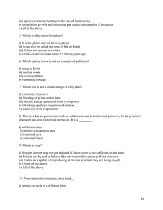   58
iii) species extinction leading to the loss of biodiversity
iv) population growth and increasing per capita consumption of resources
v) all of the above
5. Which is false about biosphere?
i) It is the global sum of all ecosystems
ii) It can also be called the zone of life on Earth
iii) It does not contain microbes
iv) It has evolved at least some 3.5 billion years ago
6. Which option below is not an example of pollution?
i) smog in Delhi
ii) nuclear waste
iii) overpopulation
iv) untreated sewage
7. Which one is not a disadvantage of a big dam?
i) extremely expensive
ii) flooding of prime arable land
iii) electric energy generated from hydropower
iv) blocking upstream migration of salmon
v) water loss with evaporation
8. This area has no permanent roads or settlements and is maintained primarily for its primitive
character and non-motorized recreation. It is a ________.
i) wilderness area
ii) primitive recreation area
iii) national park
iv) national forest
9. Which is true?
i) Oxygen content may not get reduced if forest cover is not sufficient on the earth
ii) Forests can be said to behave like non-renewable resources if not overused.
iii) Fishes are capable of reproducing at the rate at which they are being caught.
iv) None of the above
v) All of the above
10. Non-renewable resources, once used__
i) remain on earth in a different form
 