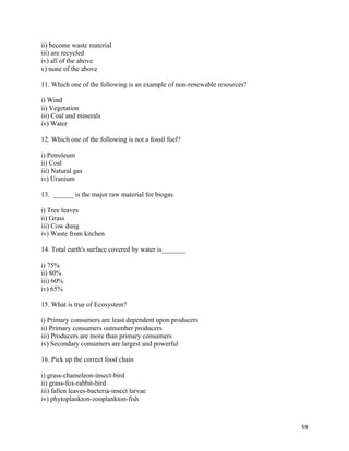   59
ii) become waste material
iii) are recycled
iv) all of the above
v) none of the above
11. Which one of the following is an example of non-renewable resources?
i) Wind
ii) Vegetation
iii) Coal and minerals
iv) Water
12. Which one of the following is not a fossil fuel?
i) Petroleum
ii) Coal
iii) Natural gas
iv) Uranium
13. ______ is the major raw material for biogas.
i) Tree leaves
ii) Grass
iii) Cow dung
iv) Waste from kitchen
14. Total earth's surface covered by water is_______
i) 75%
ii) 80%
iii) 60%
iv) 65%
15. What is true of Ecosystem?
i) Primary consumers are least dependent upon producers
ii) Primary consumers outnumber producers
iii) Producers are more than primary consumers
iv) Secondary consumers are largest and powerful
16. Pick up the correct food chain
i) grass-chameleon-insect-bird
ii) grass-fox-rabbit-bird
iii) fallen leaves-bacteria-insect larvae
iv) phytoplankton-zooplankton-fish
 