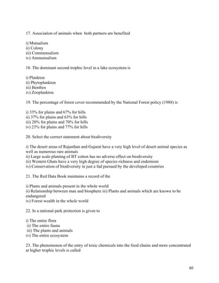   60
17. Association of animals when both partners are benefited
i) Mutualism
ii) Colony
iii) Commensalism
iv) Ammensalism
18. The dominant second trophic level in a lake ecosystem is
i) Plankton
ii) Phytoplankton
iii) Benthos
iv) Zooplankton
19. The percentage of forest cover recommended by the National Forest policy (1988) is
i) 33% for plains and 67% for hills
ii) 37% for plains and 63% for hills
iii) 20% for plains and 70% for hills
iv) 23% for plains and 77% for hills
20. Select the correct statement about biodiversity
i) The desert areas of Rajasthan and Gujarat have a very high level of desert animal species as
well as numerous rare animals
ii) Large scale planting of BT cotton has no adverse effect on biodiversity
iii) Western Ghats have a very high degree of species richness and endemism
iv) Conservation of biodiversity in just a fad pursued by the developed countries
21. The Red Data Book maintains a record of the
i) Plants and animals present in the whole world
ii) Relationship between man and biosphere iii) Plants and animals which are known to be
endangered
iv) Forest wealth in the whole world
22. In a national park protection is given to
i) The entire flora
ii) The entire fauna
iii) The plants and animals
iv) The entire ecosystem
23. The phenomenon of the entry of toxic chemicals into the food chains and more concentrated
at higher trophic levels is called
 