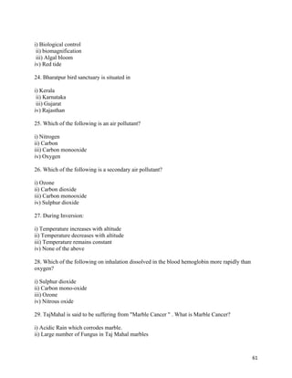   61
i) Biological control
ii) biomagnification
iii) Algal bloom
iv) Red tide
24. Bharatpur bird sanctuary is situated in
i) Kerala
ii) Karnataka
iii) Gujarat
iv) Rajasthan
25. Which of the following is an air pollutant?
i) Nitrogen
ii) Carbon
iii) Carbon monooxide
iv) Oxygen
26. Which of the following is a secondary air pollutant?
i) Ozone
ii) Carbon dioxide
iii) Carbon monooxide
iv) Sulphur dioxide
27. During Inversion:
i) Temperature increases with altitude
ii) Temperature decreases with altitude
iii) Temperature remains constant
iv) None of the above
28. Which of the following on inhalation dissolved in the blood hemoglobin more rapidly than
oxygen?
i) Sulphur dioxide
ii) Carbon mono-oxide
iii) Ozone
iv) Nitrous oxide
29. TajMahal is said to be suffering from "Marble Cancer " . What is Marble Cancer?
i) Acidic Rain which corrodes marble.
ii) Large number of Fungus in Taj Mahal marbles
 