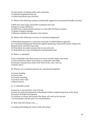   63
iii) more profits circulating within each community
iv) reduced transportation fuel use
v) reduced greenhouse gas emissions
37. Which of the following would not traditionally support an environmental-friendly economy?
i) Shift taxes from wages and profits to pollution and waste.
ii) Improve energy efficiency.
iii) Shift from a carbon-based economy to a renewable fuel-based economy.
iv) Repair ecological damage.
v) Decrease subsidies for alternative fuel vehicles.
38. Which of the following is not true of watershed management?
i) Watershed management is continuous and needs a multidisciplinary approach
ii) A watershed management framework supports partnering, using sound science, taking well
planned actions and achieving results
iii) Watersheds are natural systems that we can work with
iv) Watersheds are a type of building for storing bottled water
39. What is a watershed?
i) area of land that water flows across as it moves toward a larger water body
ii) area of land from which water drains to a particular water body
iii) moisture released from clouds in the form of rain, snow, hail, etc.
iv) bothi) and ii)
40. Which is not a treatment measures for watershed development
i) Contour bunding
ii) Gravity dam
iii) Contour trenching
iv) Contour stone walls
v) Bench terraces
41. A sustainable society
i) returns to a more primitive style of living.
ii) meets the needs and aspirations of the present without compromising those of the future.
iii) curtails all further development.
iv) continues as always and assumes that things will work out for the best.
v) is inconsistent with the goals of environmentalism.
42. Rain water harvesting is not____
i) catching and holding rain where it falls and using it
 