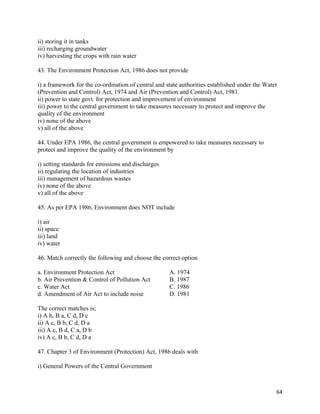   64
ii) storing it in tanks
iii) recharging groundwater
iv) harvesting the crops with rain water
43. The Environment Protection Act, 1986 does not provide
i) a framework for the co-ordination of central and state authorities established under the Water
(Prevention and Control) Act, 1974 and Air (Prevention and Control) Act, 1981.
ii) power to state govt. for protection and improvement of environment
iii) power to the central government to take measures necessary to protect and improve the
quality of the environment
iv) none of the above
v) all of the above
44. Under EPA 1986, the central government is empowered to take measures necessary to
protect and improve the quality of the environment by
i) setting standards for emissions and discharges
ii) regulating the location of industries
iii) management of hazardous wastes
iv) none of the above
v) all of the above
45. As per EPA 1986, Environment does NOT include
i) air
ii) space
iii) land
iv) water
46. Match correctly the following and choose the correct option
a. Environment Protection Act A. 1974
b. Air Prevention & Control of Pollution Act B. 1987
c. Water Act C. 1986
d. Amendment of Air Act to include noise D. 1981
The correct matches is;
i) A b, B a, C d, D c
ii) A c, B b, C d, D a
iii) A c, B d, C a, D b
iv) A c, B b, C d, D a
47. Chapter 3 of Environment (Protection) Act, 1986 deals with
i) General Powers of the Central Government
 