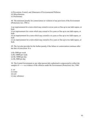   65
ii) Prevention, Control, and Abatement of Environmental Pollution
iii) Miscellaneous
iv) Preliminary
48. The minimum penalty for contravention or violation of any provision of the Environment
(Protection) Act, 1986 is
i) an imprisonment for a term which may extend to seven years or fine up to one lakh rupees, or
both
ii) an imprisonment for a term which may extend to five years or fine up to one lakh rupees, or
both
iii) an imprisonment for a term which may extend to six years or fine up to two lakh rupees, or
both
iv) an imprisonment for a term which may extend to five years or fine up to two lakh rupees, or
both
49. The Act also provides for the further penalty if the failure or contravention continues after
the date of conviction. It is
i) Rs 5000 per week
ii) Rs 10000 per week
iii) Rs 10000 per day
iv) Rs 5000 per day
50. The Central Government or any other person duly authorised is empowered to collect the
samples of --------as evidence of the offences under the Environment (Protection) Act, 1986.
i) air
ii) water
iii) soil
iv) any substance
 
 