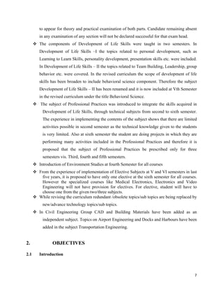   7
to appear for theory and practical examination of both parts. Candidate remaining absent
in any examination of any section will not be declared successful for that exam head.
 The components of Development of Life Skills were taught in two semesters. In
Development of Life Skills –I the topics related to personal development, such as
Learning to Learn Skills, personality development, presentation skills etc. were included.
In Development of Life Skills – II the topics related to Team Building, Leadership, group
behavior etc. were covered. In the revised curriculum the scope of development of life
skills has been broaden to include behavioral science component. Therefore the subject
Development of Life Skills – II has been renamed and it is now included at Vth Semester
in the revised curriculum under the title Behavioral Science.
 The subject of Professional Practices was introduced to integrate the skills acquired in
Development of Life Skills, through technical subjects from second to sixth semester.
The experience in implementing the contents of the subject shows that there are limited
activities possible in second semester as the technical knowledge given to the students
is very limited. Also at sixth semester the student are doing projects in which they are
performing many activities included in the Professional Practices and therefore it is
proposed that the subject of Professional Practices be prescribed only for three
semesters vis. Third, fourth and fifth semesters.
 Introduction of Environment Studies at fourth Semester for all courses
 From the experience of implementation of Elective Subjects at V and VI semesters in last
five years, it is proposed to have only one elective at the sixth semester for all courses.
However the specialized courses like Medical Electronics, Electronics and Video
Engineering will not have provision for electives. For elective, student will have to
choose one from the given two/three subjects.
 While revising the curriculum redundant /obsolete topics/sub topics are being replaced by
new/advance technology topics/sub topics.
 In Civil Engineering Group CAD and Building Materials have been added as an
independent subject. Topics on Airport Engineering and Docks and Harbours have been
added in the subject Transportation Engineering.
2. OBJECTIVES
2.1 Introduction
 