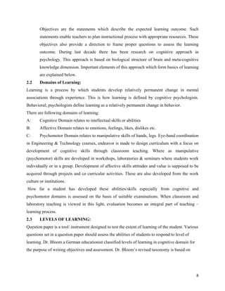   8
Objectives are the statements which describe the expected learning outcome. Such
statements enable teachers to plan instructional process with appropriate resources. These
objectives also provide a direction to frame proper questions to assess the learning
outcome. During last decade there has been research on cognitive approach in
psychology. This approach is based on biological structure of brain and meta-cognitive
knowledge dimension. Important elements of this approach which form basics of learning
are explained below.
2.2 Domains of Learning:
Learning is a process by which students develop relatively permanent change in mental
associations through experience. This is how learning is defined by cognitive psychologists.
Behavioral; psychologists define learning as a relatively permanent change in behavior.
There are following domains of learning:
A: Cognitive Domain relates to intellectual skills or abilities
B: Affective Domain relates to emotions, feelings, likes, dislikes etc.
C: Psychomotor Domain relates to manipulative skills of hands, legs. Eye-hand coordination
in Engineering & Technology courses, endeavor is made to design curriculum with a focus on
development of cognitive skills through classroom teaching. Where as manipulative
(psychomotor) skills are developed in workshops, laboratories & seminars where students work
individually or in a group. Development of affective skills attitudes and value is supposed to be
acquired through projects and co curricular activities. These are also developed from the work
culture or institutions.
How far a student has developed these abilities/skills especially from cognitive and
psychomotor domains is assessed on the basis of suitable examinations. When classroom and
laboratory teaching is viewed in this light, evaluation becomes an integral part of teaching –
learning process.
2.3 LEVELS OF LEARNING:
Question paper is a tool/ instrument designed to test the extent of learning of the student. Various
questions set in a question paper should assess the abilities of students to respond to level of
learning. Dr. Bloom a German educationist classified levels of learning in cognitive domain for
the purpose of writing objectives and assessment. Dr. Bloom’s revised taxonomy is based on
 