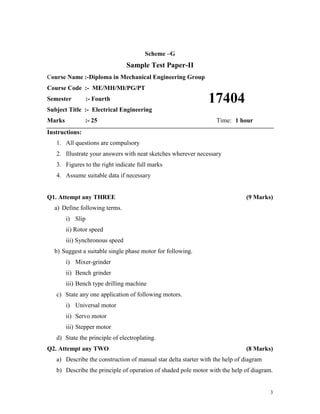 3
Scheme –G
Sample Test Paper-II
Course Name :-Diploma in Mechanical Engineering Group
Course Code :- ME/MH/MI/PG/PT
Semester :- Fourth
Subject Title :- Electrical Engineering
Marks :- 25 Time: 1 hour
Instructions:
1. All questions are compulsory
2. Illustrate your answers with neat sketches wherever necessary
3. Figures to the right indicate full marks
4. Assume suitable data if necessary
Q1. Attempt any THREE (9 Marks)
a) Define following terms.
i) Slip
ii) Rotor speed
iii) Synchronous speed
b) Suggest a suitable single phase motor for following.
i) Mixer-grinder
ii) Bench grinder
iii) Bench type drilling machine
c) State any one application of following motors.
i) Universal motor
ii) Servo motor
iii) Stepper motor
d) State the principle of electroplating.
Q2. Attempt any TWO (8 Marks)
a) Describe the construction of manual star delta starter with the help of diagram
b) Describe the principle of operation of shaded pole motor with the help of diagram.
17404
 
