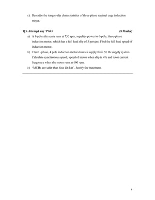 4
c) Describe the torque-slip characteristics of three phase squirrel cage induction
motor.
Q3. Attempt any TWO (8 Marks)
a) A 8-pole alternator runs at 750 rpm, supplies power to 6-pole, three-phase
induction motor, which has a full load slip of 3 percent. Find the full load speed of
induction motor.
b) Three –phase, 4 pole induction motors takes a supply from 50 Hz supply system.
Calculate synchronous speed, speed of motor when slip is 4% and rotor current
frequency when the motor runs at 600 rpm.
c) “MCBs are safer than fuse kit-kat”. Justify the statement.
 