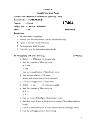 5
Scheme –G
Sample Question Paper
Course Name :- Diploma in Mechanical Engineering Group
Course Code :- ME/MH/MI/PG/PT
Semester :- Fourth
Subject Title :- Electrical Engineering
Marks :- 100 Time:3 hour
Instructions:
1. All questions are compulsory
2. Illustrate your answers with neat sketches wherever necessary
3. Figures to the right indicate full marks
4. Assume suitable data if necessary
5. Preferably, write the answers in sequential order
Q1 Attempt any TEN of the following. (20 Marks)
a) Define i) RMS value ii) Average value
b) State the expansion of following terms
i) PMMC
ii) MI
c) State any two applications of digital multi- meter.
d) State working principle of DC motor.
e) What is transformation ratio? Write its formula.
f) State any two applications of transformer.
g) Define i) slip ii) synchronous speed.
h) State the expansion of following terms
i) LED
ii) CFL
i) State any two methods of power factor improvement.
j) State, how you will reverse the direction of rotation of three-phase induction
motor?
k) State, why alternators driven by steam turbines are non-salient type rotors?
l) State the working principle of electroplating.
17404
 