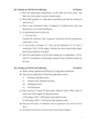7
Q3. Attempt any FOUR of the following. (16 Marks)
a) Draw the speed-torque characteristics of DC shunt and series motor. And
State why, series motor is used as a traction motor.
b) Write EMF equation of a single phase transformer and state the meaning of
each term in it.
c) What is auto transformer? Draw its diagram. Is it different than variac and
dimmerstat? If, yes state the difference.
d) An alternating current i is given by-
i = 141.4 sin 314t
Calculate the maximum value, frequency, time period and the instantaneous
value when t is 3ms.
e) A coil having a resistance of 7 ohm and the inductance of 31.8 mH is
connected to 230 V, 50 Hz supply. Calculate the circuit current, phase angle,
power factor and power consumed.
f) Draw the experimental set up for direct loading test on single-phase, 1 KVA,
230/115 V transformer. List the proper ratings of meters with their ratings for
the same.
Q4. Attempt any FOUR of the following. (16 Marks)
a) Define voltage regulation and efficiency of single phase transformer.
b) State any one application of following single-phase motors:
i) Resistance split phase motor
ii) Capacitor start- induction run motor
iii) Shaded pole motor
iv) Universal motor
c) State necessity of starter for three phase induction motor. Which types of
starter you will be suggest for following motors.
i) Three-phase, 440 V, 3 HP squirrel cage induction motor.
ii) Three-phase, 440 V, 15 HP squirrel cage induction motor.
d) State any four types of enclosures with one application each used for electric
drives.
e) Describe the construction of universal motor with the help of diagram.
 