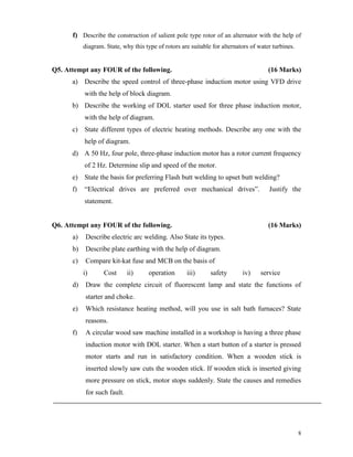 8
f) Describe the construction of salient pole type rotor of an alternator with the help of
diagram. State, why this type of rotors are suitable for alternators of water turbines.
Q5. Attempt any FOUR of the following. (16 Marks)
a) Describe the speed control of three-phase induction motor using VFD drive
with the help of block diagram.
b) Describe the working of DOL starter used for three phase induction motor,
with the help of diagram.
c) State different types of electric heating methods. Describe any one with the
help of diagram.
d) A 50 Hz, four pole, three-phase induction motor has a rotor current frequency
of 2 Hz. Determine slip and speed of the motor.
e) State the basis for preferring Flash butt welding to upset butt welding?
f) “Electrical drives are preferred over mechanical drives”. Justify the
statement.
Q6. Attempt any FOUR of the following. (16 Marks)
a) Describe electric arc welding. Also State its types.
b) Describe plate earthing with the help of diagram.
c) Compare kit-kat fuse and MCB on the basis of
i) Cost ii) operation iii) safety iv) service
d) Draw the complete circuit of fluorescent lamp and state the functions of
starter and choke.
e) Which resistance heating method, will you use in salt bath furnaces? State
reasons.
f) A circular wood saw machine installed in a workshop is having a three phase
induction motor with DOL starter. When a start button of a starter is pressed
motor starts and run in satisfactory condition. When a wooden stick is
inserted slowly saw cuts the wooden stick. If wooden stick is inserted giving
more pressure on stick, motor stops suddenly. State the causes and remedies
for such fault.
 