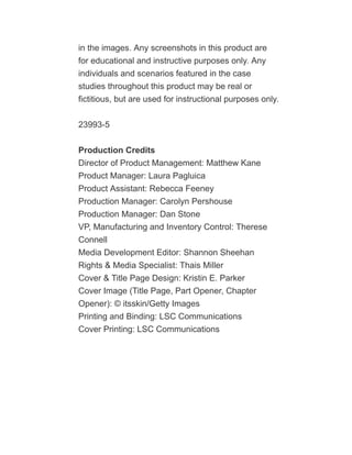 in the images. Any screenshots in this product are
for educational and instructive purposes only. Any
individuals and scenarios featured in the case
studies throughout this product may be real or
fictitious, but are used for instructional purposes only.
23993-5
Production Credits
Director of Product Management: Matthew Kane
Product Manager: Laura Pagluica
Product Assistant: Rebecca Feeney
Production Manager: Carolyn Pershouse
Production Manager: Dan Stone
VP, Manufacturing and Inventory Control: Therese
Connell
Media Development Editor: Shannon Sheehan
Rights & Media Specialist: Thais Miller
Cover & Title Page Design: Kristin E. Parker
Cover Image (Title Page, Part Opener, Chapter
Opener): © itsskin/Getty Images
Printing and Binding: LSC Communications
Cover Printing: LSC Communications
 