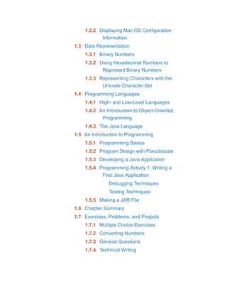 1.2.2 Displaying Mac OS Configuration
Information
1.3 Data Representation
1.3.1 Binary Numbers
1.3.2 Using Hexadecimal Numbers to
Represent Binary Numbers
1.3.3 Representing Characters with the
Unicode Character Set
1.4 Programming Languages
1.4.1 High- and Low-Level Languages
1.4.2 An Introduction to Object-Oriented
Programming
1.4.3 The Java Language
1.5 An Introduction to Programming
1.5.1 Programming Basics
1.5.2 Program Design with Pseudocode
1.5.3 Developing a Java Application
1.5.4 Programming Activity 1: Writing a
First Java Application
Debugging Techniques
Testing Techniques
1.5.5 Making a JAR File
1.6 Chapter Summary
1.7 Exercises, Problems, and Projects
1.7.1 Multiple Choice Exercises
1.7.2 Converting Numbers
1.7.3 General Questions
1.7.4 Technical Writing
 