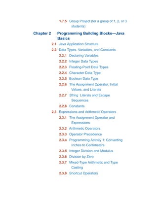 1.7.5 Group Project (for a group of 1, 2, or 3
students)
Chapter 2 Programming Building Blocks—Java
Basics
2.1 Java Application Structure
2.2 Data Types, Variables, and Constants
2.2.1 Declaring Variables
2.2.2 Integer Data Types
2.2.3 Floating-Point Data Types
2.2.4 Character Data Type
2.2.5 Boolean Data Type
2.2.6 The Assignment Operator, Initial
Values, and Literals
2.2.7 String Literals and Escape
Sequences
2.2.8 Constants
2.3 Expressions and Arithmetic Operators
2.3.1 The Assignment Operator and
Expressions
2.3.2 Arithmetic Operators
2.3.3 Operator Precedence
2.3.4 Programming Activity 1: Converting
Inches to Centimeters
2.3.5 Integer Division and Modulus
2.3.6 Division by Zero
2.3.7 Mixed-Type Arithmetic and Type
Casting
2.3.8 Shortcut Operators
 