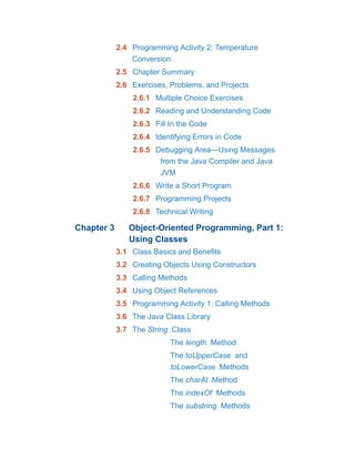 2.4 Programming Activity 2: Temperature
Conversion
2.5 Chapter Summary
2.6 Exercises, Problems, and Projects
2.6.1 Multiple Choice Exercises
2.6.2 Reading and Understanding Code
2.6.3 Fill In the Code
2.6.4 Identifying Errors in Code
2.6.5 Debugging Area—Using Messages
from the Java Compiler and Java
JVM
2.6.6 Write a Short Program
2.6.7 Programming Projects
2.6.8 Technical Writing
Chapter 3 Object-Oriented Programming, Part 1:
Using Classes
3.1 Class Basics and Benefits
3.2 Creating Objects Using Constructors
3.3 Calling Methods
3.4 Using Object References
3.5 Programming Activity 1: Calling Methods
3.6 The Java Class Library
3.7 The String Class
The length Method
The toUpperCase and
toLowerCase Methods
The charAt Method
The indexOf Methods
The substring Methods
 