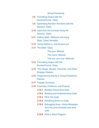String Processing
3.8 Formatting Output with the
DecimalFormat Class
3.9 Generating Random Numbers with the
Random Class
3.10 Input from the Console Using the
Scanner Class
3.11 Calling Static Methods and Using
Static Class Variables
3.12 Using System.in and System.out
3.13 The Math Class
The pow Method
The round Method
The min and max Methods
3.14 Formatting Output with the
NumberFormat Class
3.15 The Integer, Double, Character, and Other
Wrapper Classes
3.16 Programming Activity 2: Using Predefined
Classes
3.17 Chapter Summary
3.18 Exercises, Problems, and Projects
3.18.1 Multiple Choice Exercises
3.18.2 Reading and Understanding Code
3.18.3 Fill In the Code
3.18.4 Identifying Errors in Code
3.18.5 Debugging Area—Using Messages
from the Java Compiler and Java
JVM
3.18.6 Write a Short Program
 