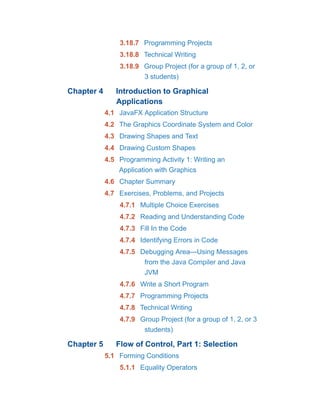 3.18.7 Programming Projects
3.18.8 Technical Writing
3.18.9 Group Project (for a group of 1, 2, or
3 students)
Chapter 4 Introduction to Graphical
Applications
4.1 JavaFX Application Structure
4.2 The Graphics Coordinate System and Color
4.3 Drawing Shapes and Text
4.4 Drawing Custom Shapes
4.5 Programming Activity 1: Writing an
Application with Graphics
4.6 Chapter Summary
4.7 Exercises, Problems, and Projects
4.7.1 Multiple Choice Exercises
4.7.2 Reading and Understanding Code
4.7.3 Fill In the Code
4.7.4 Identifying Errors in Code
4.7.5 Debugging Area—Using Messages
from the Java Compiler and Java
JVM
4.7.6 Write a Short Program
4.7.7 Programming Projects
4.7.8 Technical Writing
4.7.9 Group Project (for a group of 1, 2, or 3
students)
Chapter 5 Flow of Control, Part 1: Selection
5.1 Forming Conditions
5.1.1 Equality Operators
 