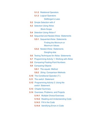 5.1.2 Relational Operators
5.1.3 Logical Operators
DeMorgan’s Laws
5.2 Simple Selection with if
5.3 Selection Using if/else
Block Scope
5.4 Selection Using if/else if
5.5 Sequential and Nested if/else Statements
5.5.1 Sequential if/else Statements
Finding the Minimum or
Maximum Values
5.5.2 Nested if/else Statements
Dangling else
5.6 Testing Techniques for if/else Statements
5.7 Programming Activity 1: Working with if/else
5.8 Comparing Floating-Point Numbers
5.9 Comparing Objects
5.9.1 The equals Method
5.9.2 String Comparison Methods
5.10 The Conditional Operator (?:)
5.11 The switch Statement
5.12 Programming Activity 2: Using the
switch Statement
5.13 Chapter Summary
5.14 Exercises, Problems, and Projects
5.14.1 Multiple Choice Exercises
5.14.2 Reading and Understanding Code
5.14.3 Fill In the Code
5.14.4 Identifying Errors in Code
 