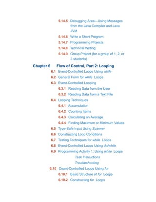 5.14.5 Debugging Area—Using Messages
from the Java Compiler and Java
JVM
5.14.6 Write a Short Program
5.14.7 Programming Projects
5.14.8 Technical Writing
5.14.9 Group Project (for a group of 1, 2, or
3 students)
Chapter 6 Flow of Control, Part 2: Looping
6.1 Event-Controlled Loops Using while
6.2 General Form for while Loops
6.3 Event-Controlled Looping
6.3.1 Reading Data from the User
6.3.2 Reading Data from a Text File
6.4 Looping Techniques
6.4.1 Accumulation
6.4.2 Counting Items
6.4.3 Calculating an Average
6.4.4 Finding Maximum or Minimum Values
6.5 Type-Safe Input Using Scanner
6.6 Constructing Loop Conditions
6.7 Testing Techniques for while Loops
6.8 Event-Controlled Loops Using do/while
6.9 Programming Activity 1: Using while Loops
Task Instructions
Troubleshooting
6.10 Count-Controlled Loops Using for
6.10.1 Basic Structure of for Loops
6.10.2 Constructing for Loops
 
