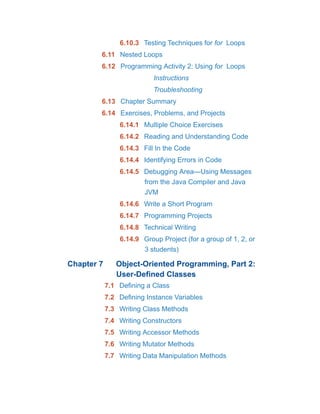 6.10.3 Testing Techniques for for Loops
6.11 Nested Loops
6.12 Programming Activity 2: Using for Loops
Instructions
Troubleshooting
6.13 Chapter Summary
6.14 Exercises, Problems, and Projects
6.14.1 Multiple Choice Exercises
6.14.2 Reading and Understanding Code
6.14.3 Fill In the Code
6.14.4 Identifying Errors in Code
6.14.5 Debugging Area—Using Messages
from the Java Compiler and Java
JVM
6.14.6 Write a Short Program
6.14.7 Programming Projects
6.14.8 Technical Writing
6.14.9 Group Project (for a group of 1, 2, or
3 students)
Chapter 7 Object-Oriented Programming, Part 2:
User-Defined Classes
7.1 Defining a Class
7.2 Defining Instance Variables
7.3 Writing Class Methods
7.4 Writing Constructors
7.5 Writing Accessor Methods
7.6 Writing Mutator Methods
7.7 Writing Data Manipulation Methods
 